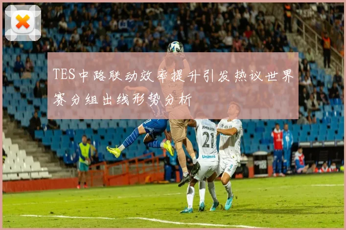 TES中路联动效率提升引发热议世界赛分组出线形势分析