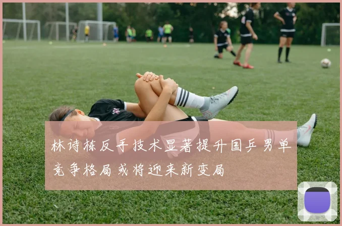 林诗栋反手技术显著提升国乒男单竞争格局或将迎来新变局