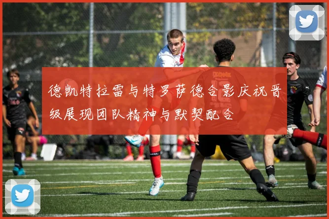 德凯特拉雷与特罗萨德合影庆祝晋级展现团队精神与默契配合