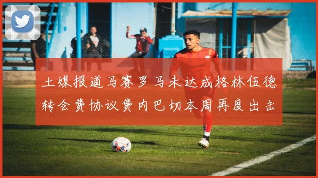 土媒报道马赛罗马未达成格林伍德转会费协议费内巴切本周再度出击