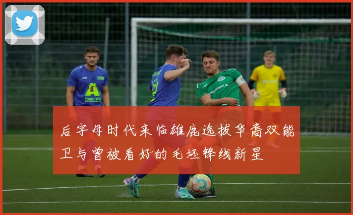 后字母时代来临雄鹿选拔华裔双能卫与曾被看好的毛坯锋线新星