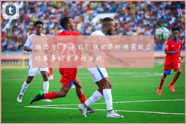 梅西与C罗依旧引领世界杯明星效应对赛事的重要性分析