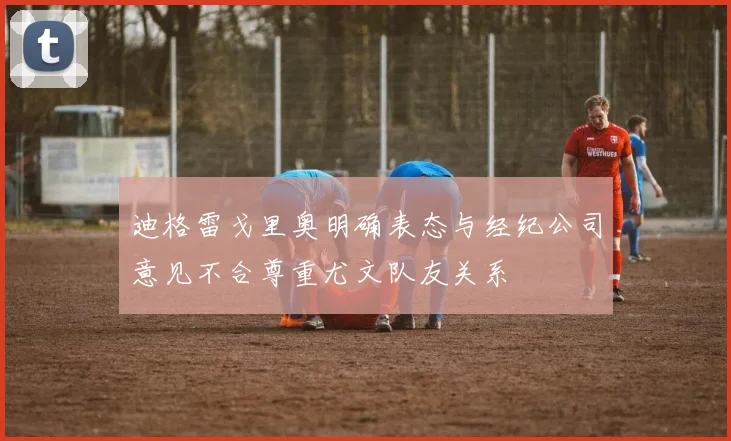 迪格雷戈里奥明确表态与经纪公司意见不合尊重尤文队友关系