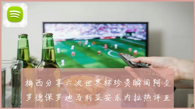 梅西分享六次世界杯珍贵瞬间阿圭罗德保罗迪马利亚安东内拉热评互动