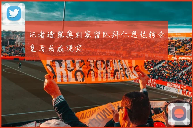 记者透露奥利塞留队拜仁恩佐转会皇马或成现实