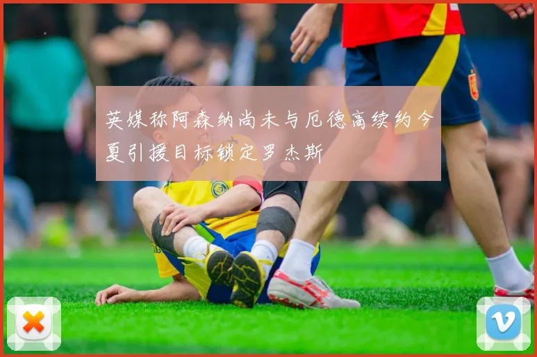 英媒称阿森纳尚未与厄德高续约今夏引援目标锁定罗杰斯