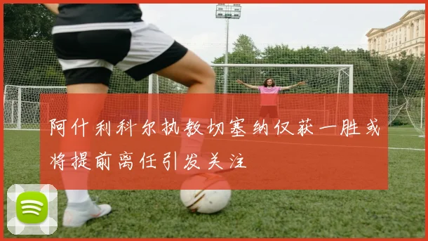 阿什利科尔执教切塞纳仅获一胜或将提前离任引发关注