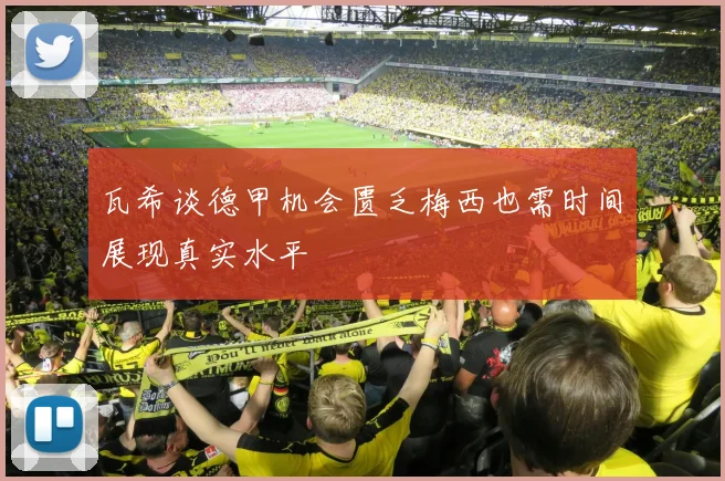 瓦希谈德甲机会匮乏梅西也需时间展现真实水平