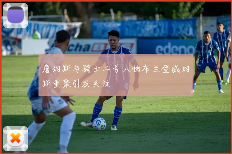 詹姆斯与骑士二号人物布兰登威姆斯重聚引发关注