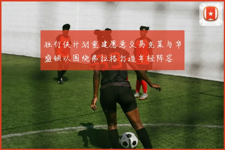 独行侠计划重建愿意交易克莱与华盛顿以围绕弗拉格打造年轻阵容