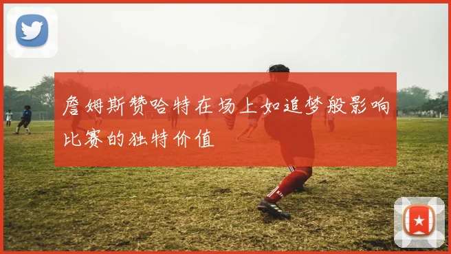 詹姆斯赞哈特在场上如追梦般影响比赛的独特价值