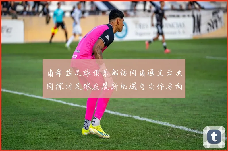 南希兹足球俱乐部访问南通支云共同探讨足球发展新机遇与合作方向