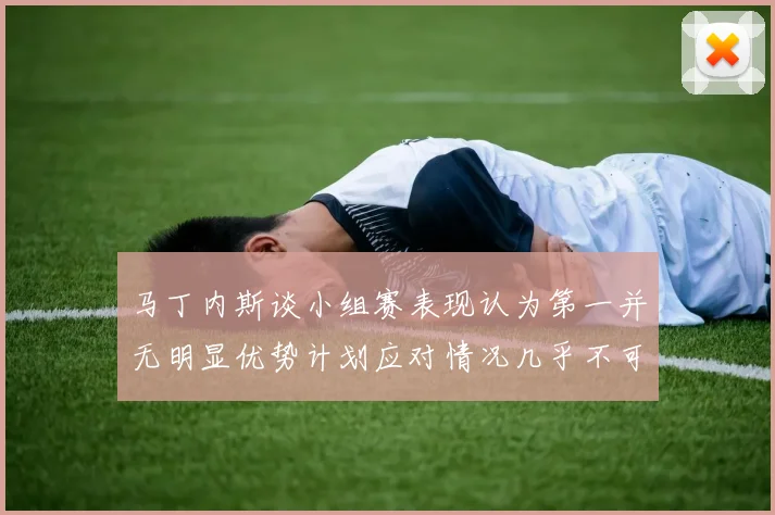 马丁内斯谈小组赛表现认为第一并无明显优势计划应对情况几乎不可能