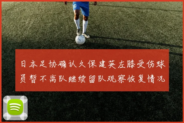 日本足协确认久保建英左膝受伤球员暂不离队继续留队观察恢复情况